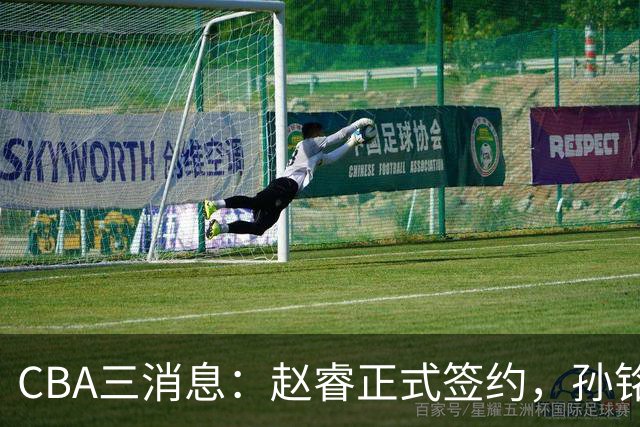 CBA三消息：赵睿正式签约，孙铭徽留遗憾，广东队报价国家队前锋